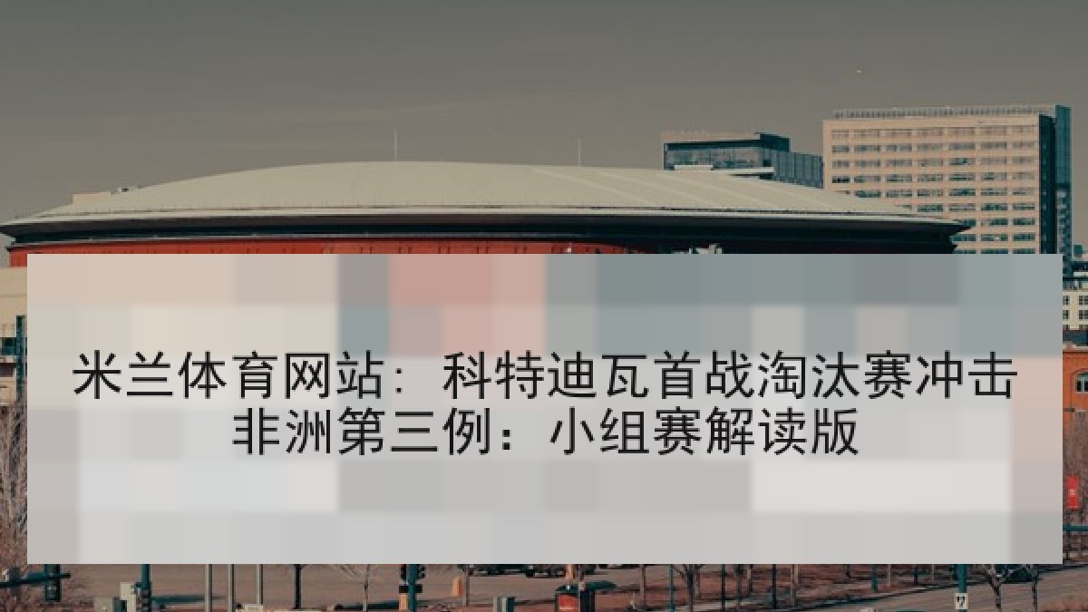 米兰体育网站: 科特迪瓦首战淘汰赛冲击非洲第三例：小组赛解读版