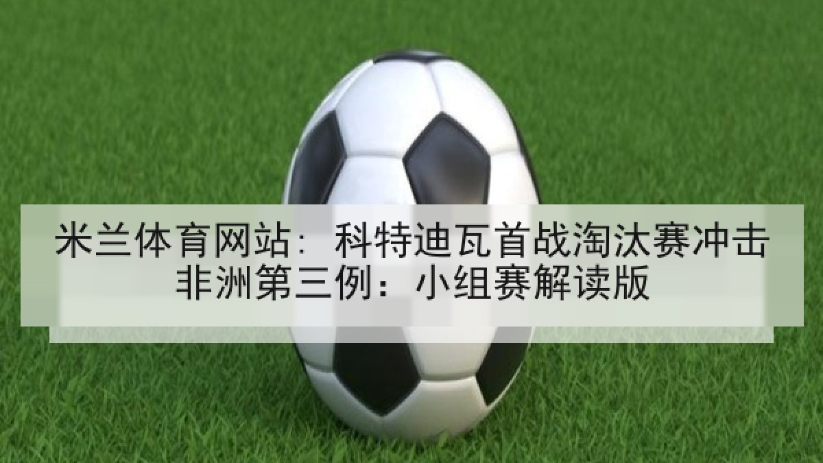 米兰体育网站: 科特迪瓦首战淘汰赛冲击非洲第三例：小组赛解读版
