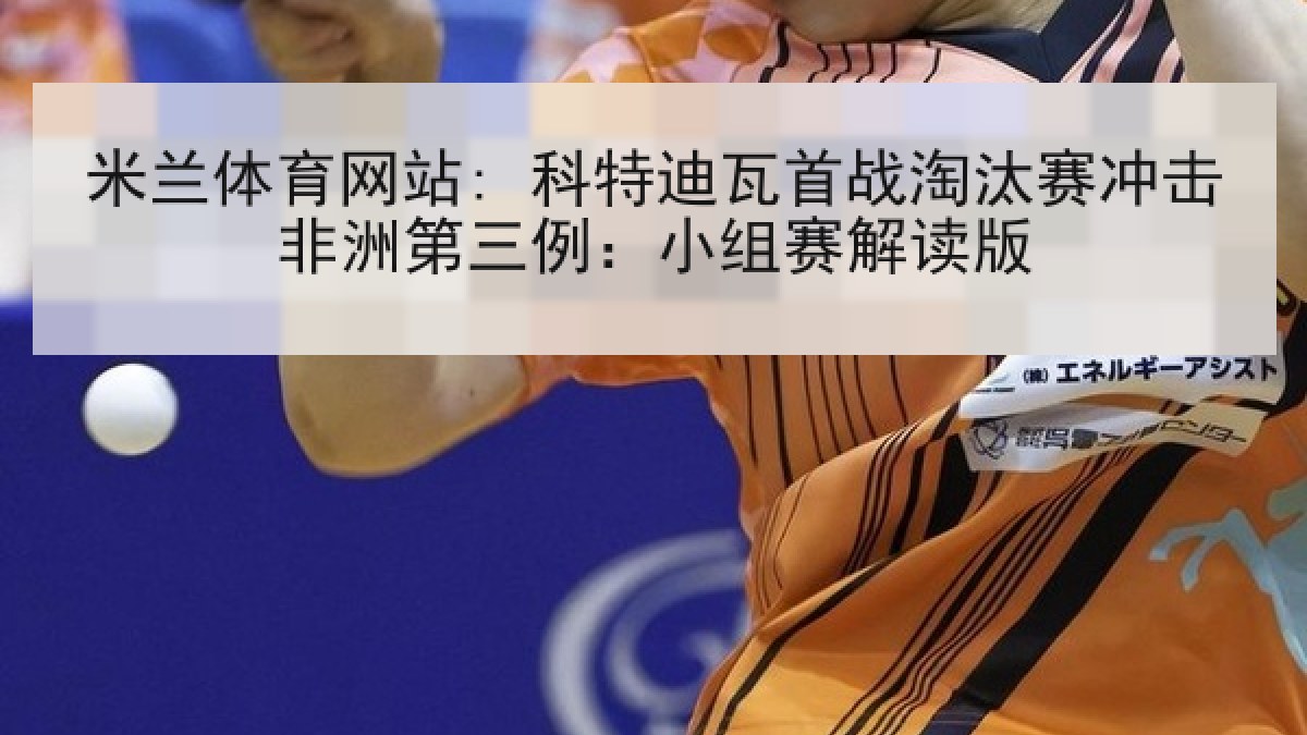 米兰体育网站: 科特迪瓦首战淘汰赛冲击非洲第三例：小组赛解读版