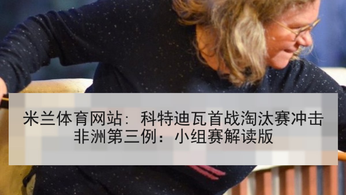 米兰体育网站: 科特迪瓦首战淘汰赛冲击非洲第三例：小组赛解读版