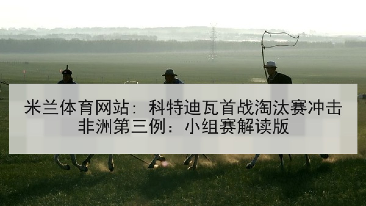 米兰体育网站: 科特迪瓦首战淘汰赛冲击非洲第三例：小组赛解读版