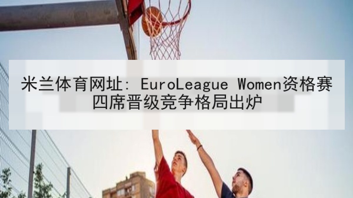 米兰体育网址: EuroLeague Women资格赛四席晋级竞争格局出炉