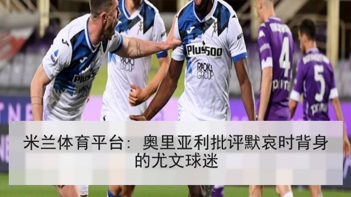 米兰体育平台: 奥里亚利批评默哀时背身的尤文球迷