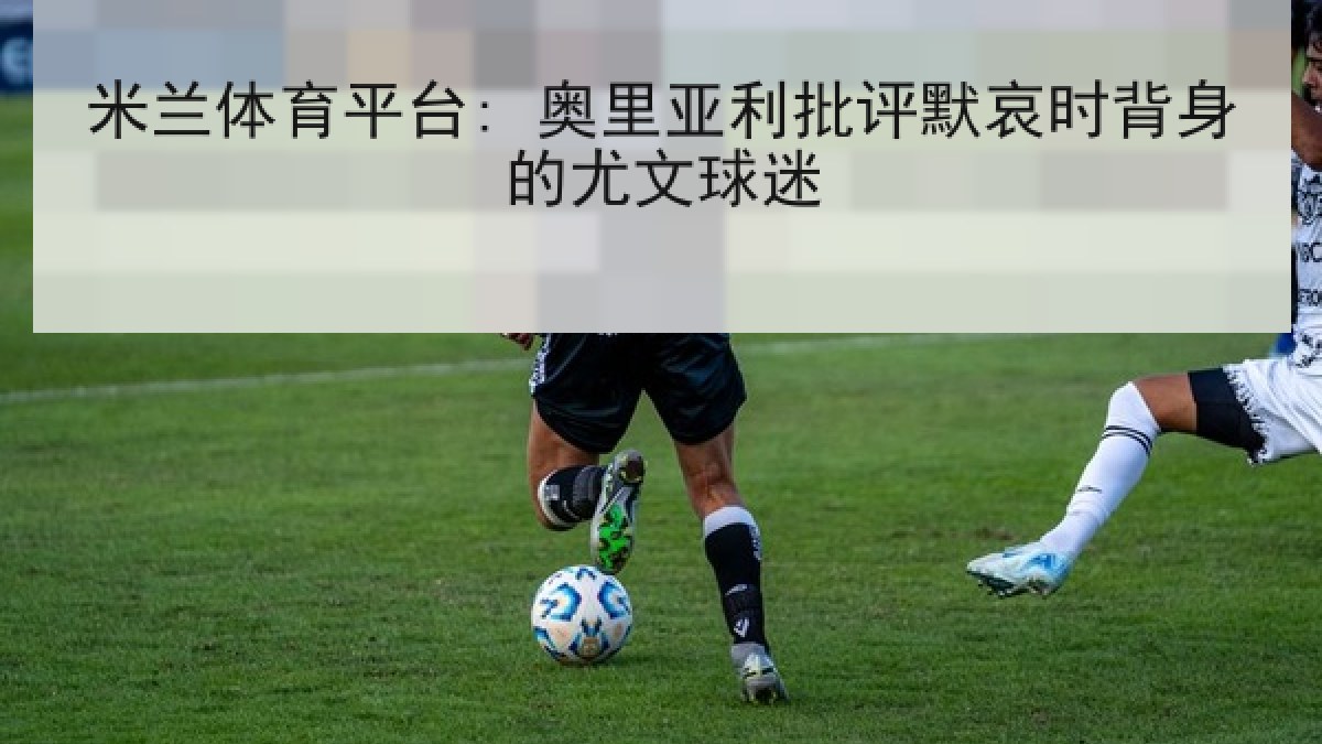 米兰体育平台: 奥里亚利批评默哀时背身的尤文球迷